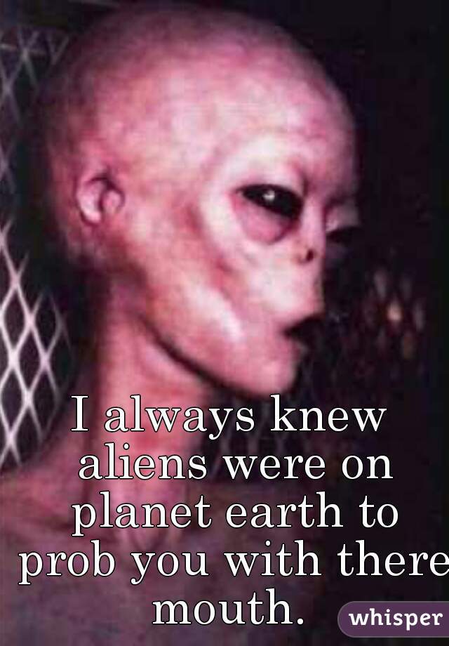 I always knew aliens were on planet earth to prob you with there mouth. 