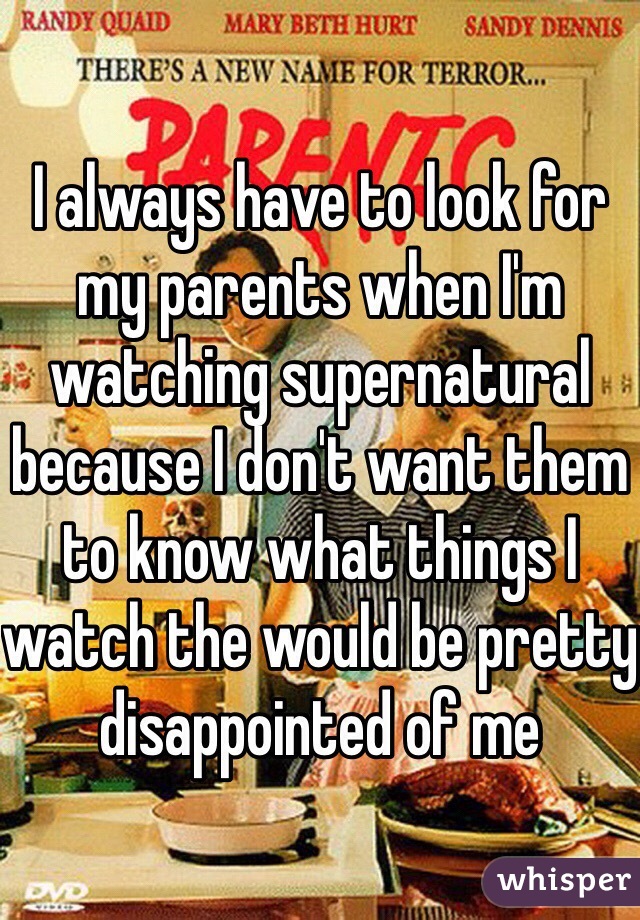 I always have to look for my parents when I'm watching supernatural because I don't want them to know what things I watch the would be pretty disappointed of me