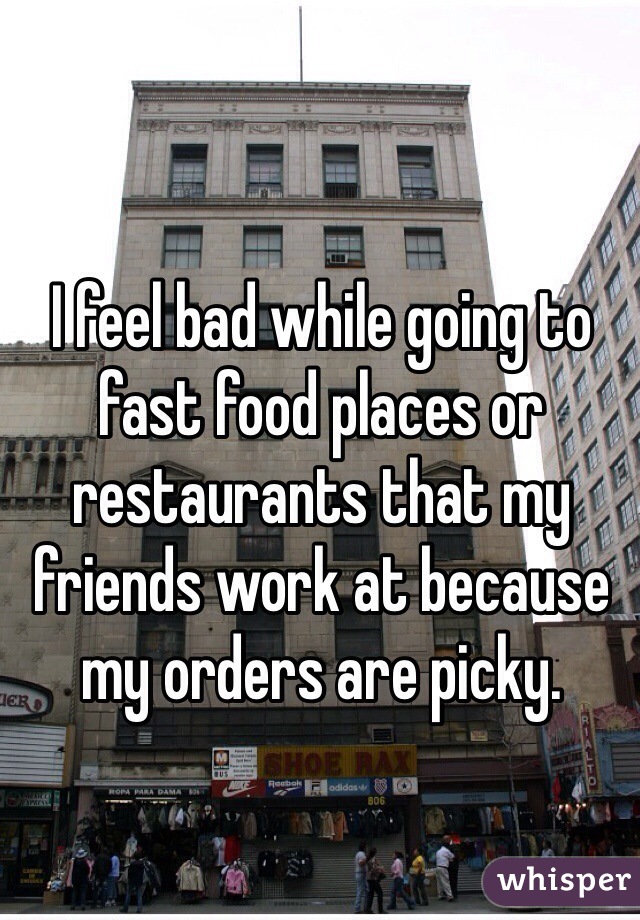 I feel bad while going to fast food places or restaurants that my friends work at because my orders are picky. 