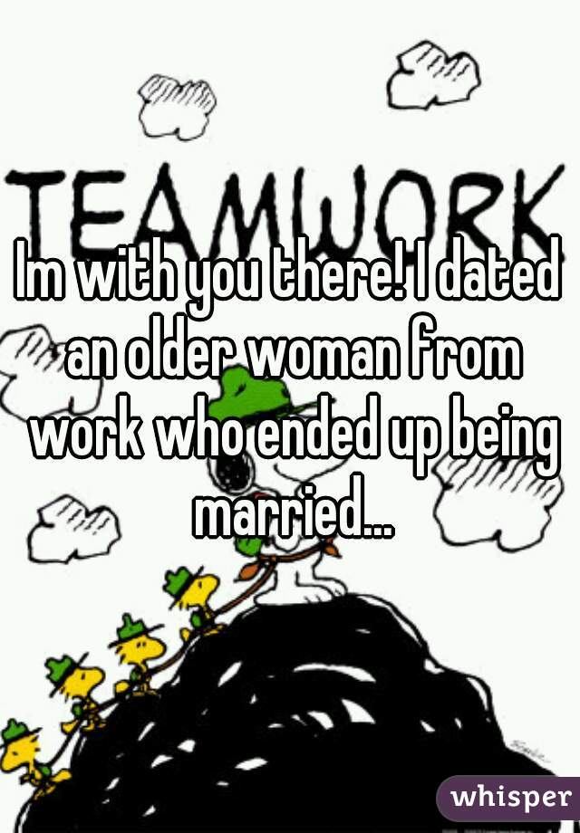 Im with you there! I dated an older woman from work who ended up being married...