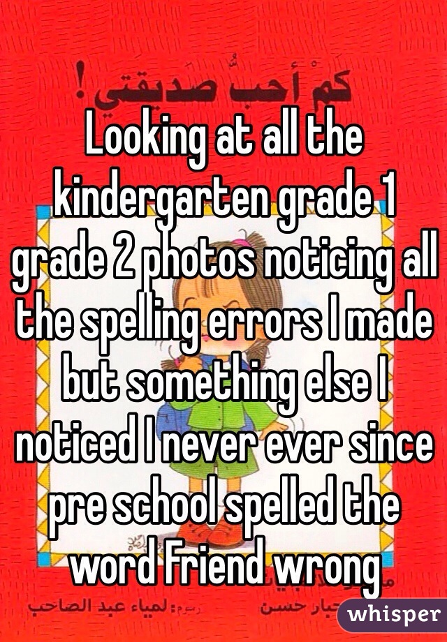 Looking at all the kindergarten grade 1 grade 2 photos noticing all the spelling errors I made but something else I noticed I never ever since pre school spelled the word Friend wrong 