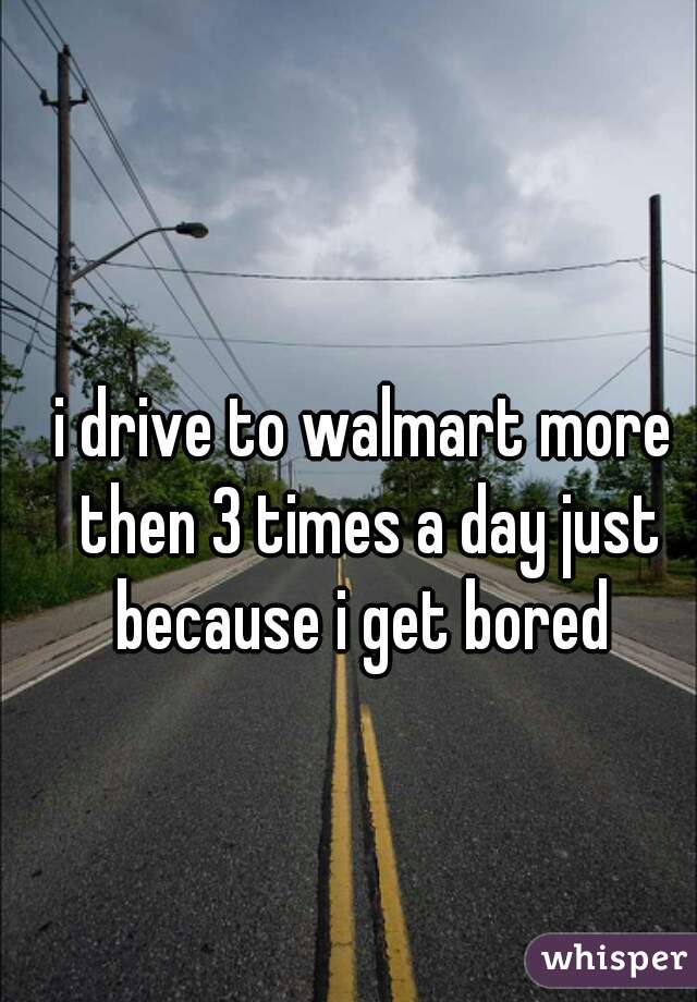 i drive to walmart more then 3 times a day just because i get bored 