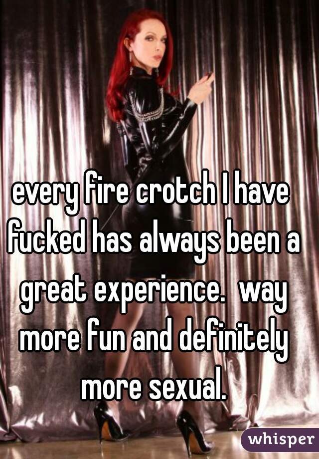 every fire crotch I have fucked has always been a great experience.  way more fun and definitely more sexual.