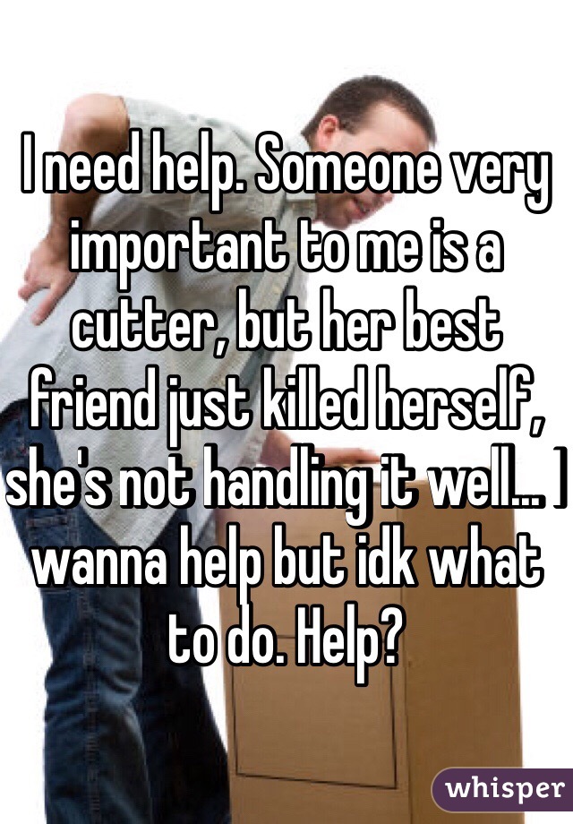 I need help. Someone very important to me is a cutter, but her best friend just killed herself, she's not handling it well... I wanna help but idk what to do. Help?