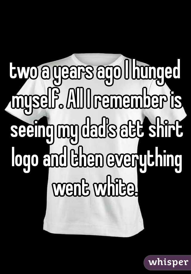 two a years ago I hunged myself. All I remember is seeing my dad's att shirt logo and then everything went white. 