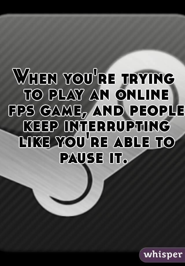 When you're trying to play an online fps game, and people keep interrupting like you're able to pause it. 