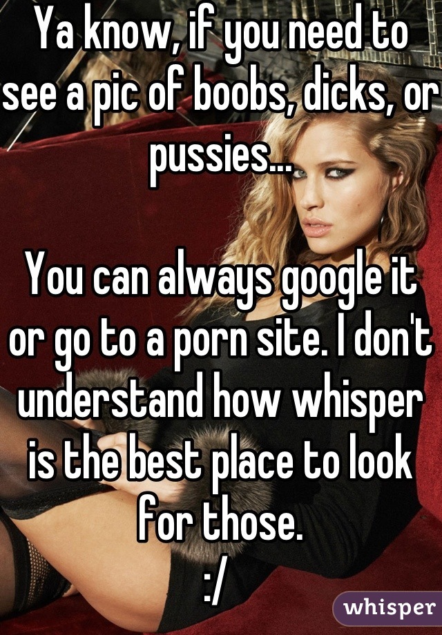 Ya know, if you need to see a pic of boobs, dicks, or pussies... 

You can always google it or go to a porn site. I don't understand how whisper is the best place to look for those. 
:/ 