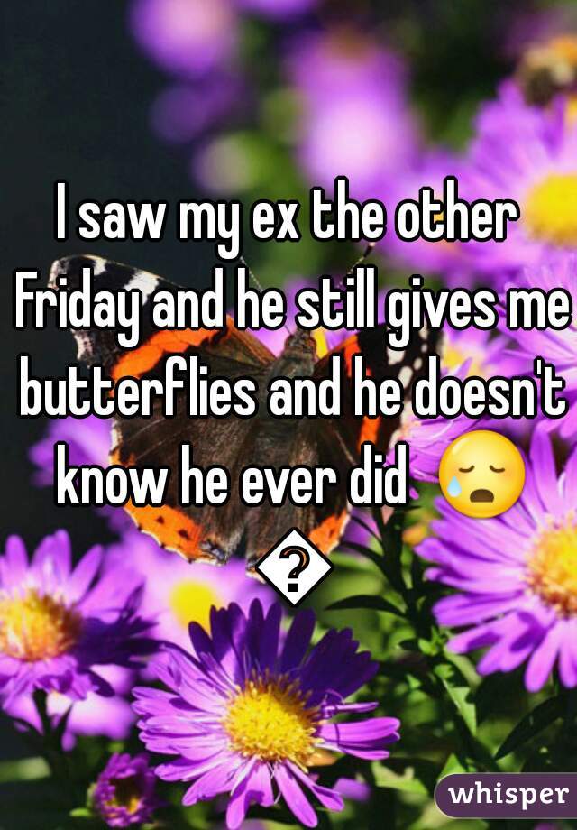I saw my ex the other Friday and he still gives me butterflies and he doesn't know he ever did  😥 😥