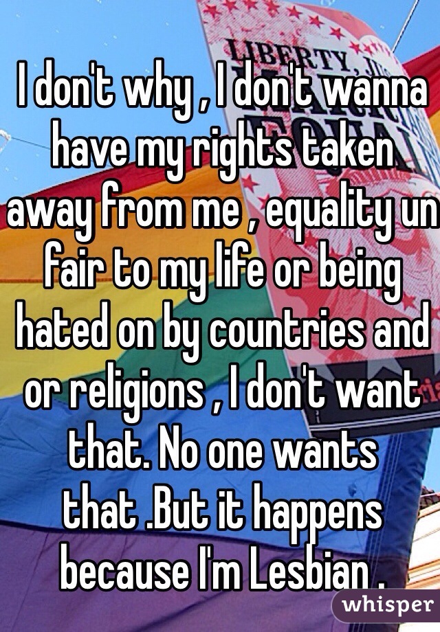 I don't why , I don't wanna have my rights taken away from me , equality un fair to my life or being hated on by countries and or religions , I don't want that. No one wants that .But it happens because I'm Lesbian . 
