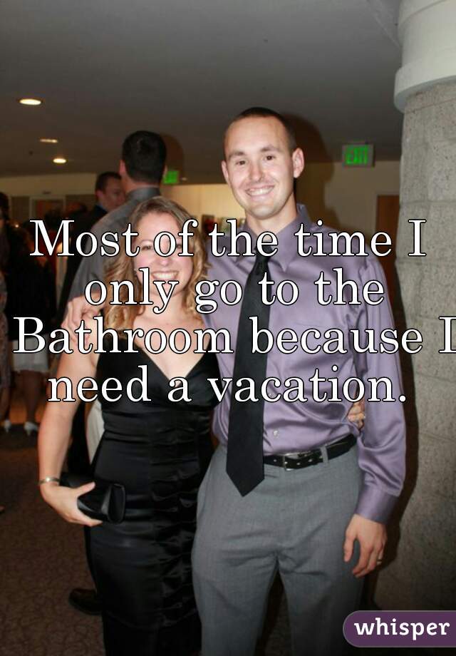 Most of the time I only go to the Bathroom because I need a vacation. 