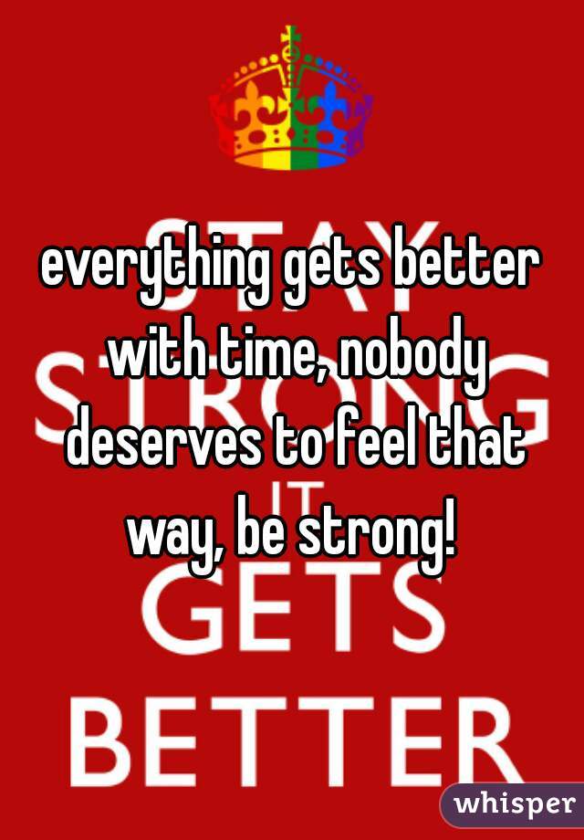 everything gets better with time, nobody deserves to feel that way, be strong! 
