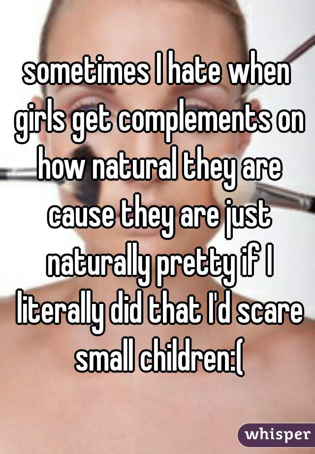 sometimes I hate when girls get complements on how natural they are cause they are just naturally pretty if I literally did that I'd scare small children:(