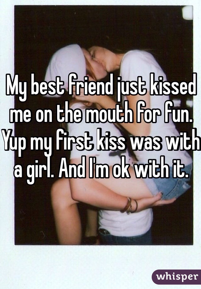 My best friend just kissed me on the mouth for fun. Yup my first kiss was with a girl. And I'm ok with it. 
