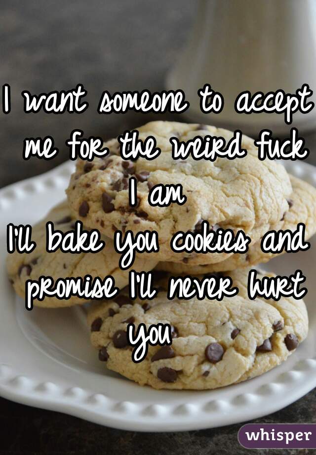 I want someone to accept me for the weird fuck I am 
I'll bake you cookies and promise I'll never hurt you  