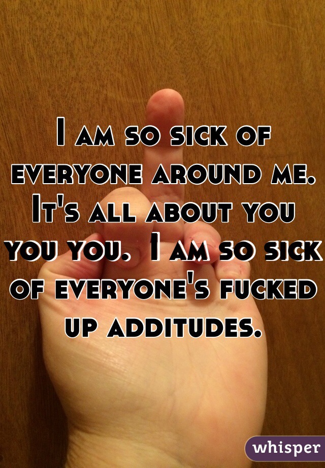 I am so sick of everyone around me. It's all about you you you.  I am so sick of everyone's fucked up additudes.  