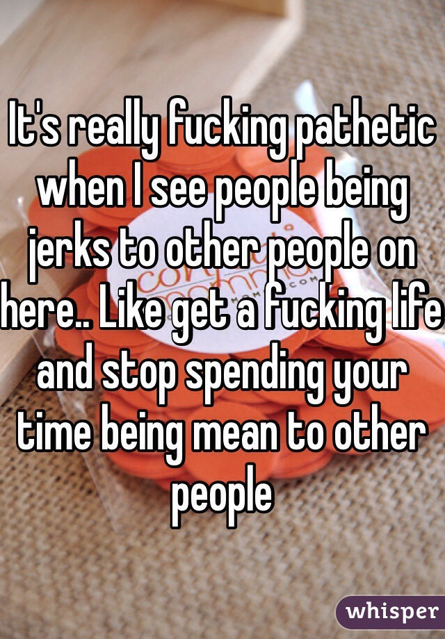 It's really fucking pathetic when I see people being jerks to other people on here.. Like get a fucking life and stop spending your time being mean to other people