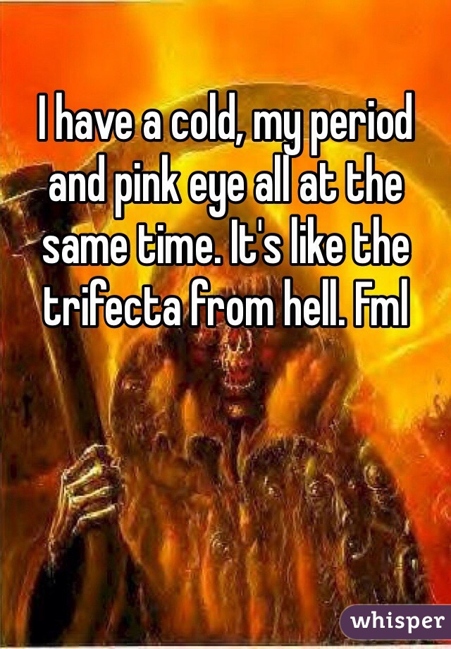 I have a cold, my period and pink eye all at the same time. It's like the trifecta from hell. Fml