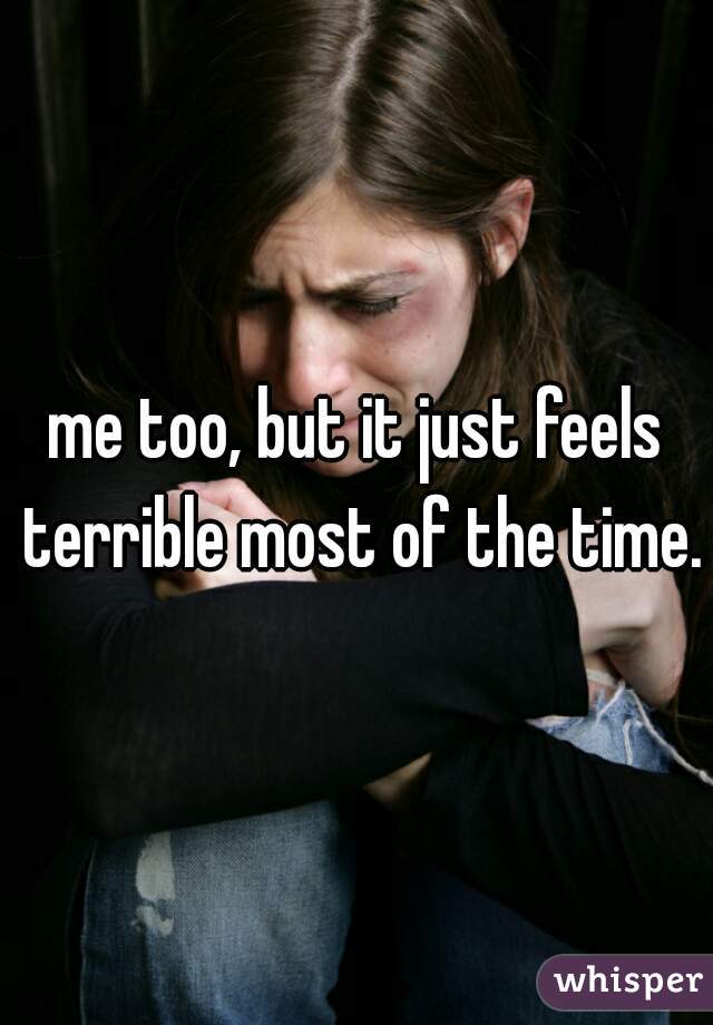 me too, but it just feels terrible most of the time.