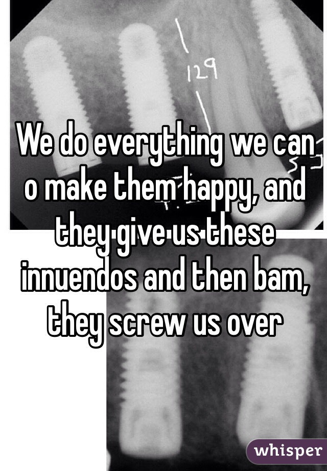 We do everything we can o make them happy, and they give us these innuendos and then bam, they screw us over 