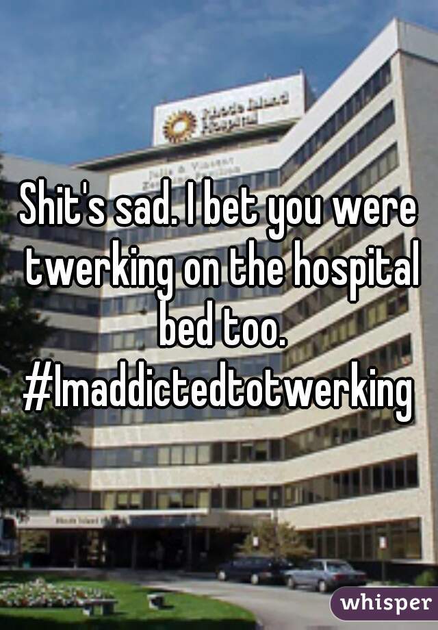 Shit's sad. I bet you were twerking on the hospital bed too. #Imaddictedtotwerking 