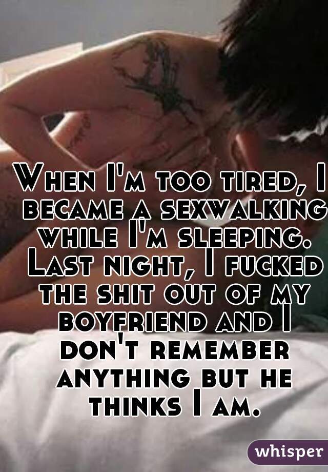 When I'm too tired, I became a sexwalking while I'm sleeping. Last night, I fucked the shit out of my boyfriend and I don't remember anything but he thinks I am.