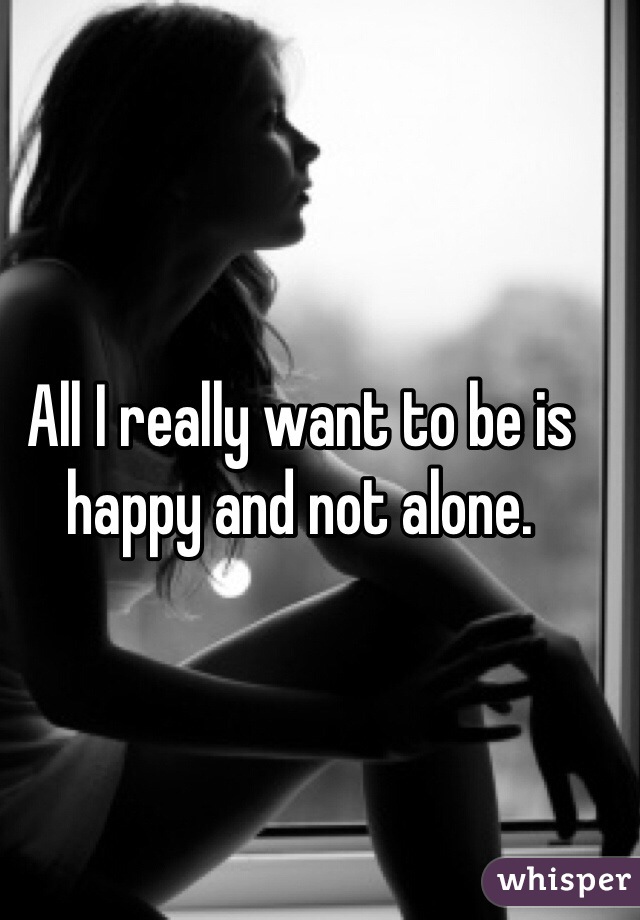All I really want to be is happy and not alone. 
