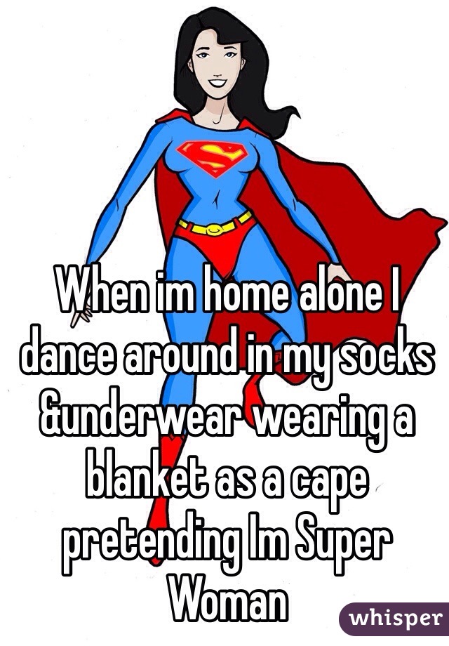 When im home alone I dance around in my socks &underwear wearing a blanket as a cape pretending Im Super Woman