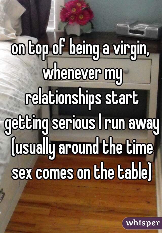 on top of being a virgin, whenever my relationships start getting serious I run away (usually around the time sex comes on the table)