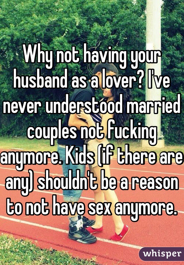 Why not having your husband as a lover? I've never understood married couples not fucking anymore. Kids (if there are any) shouldn't be a reason to not have sex anymore. 
