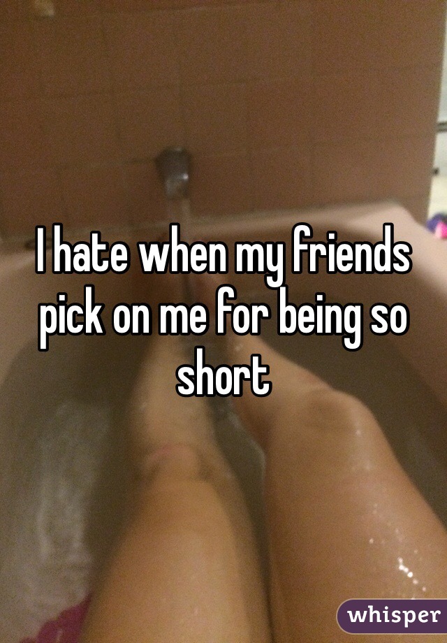 I hate when my friends pick on me for being so short
