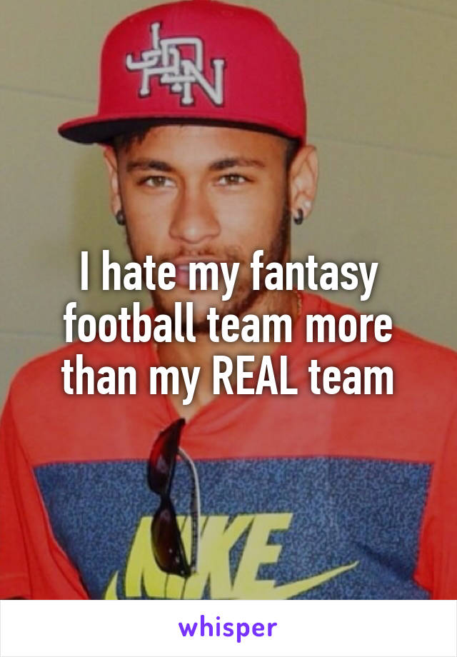 I hate my fantasy football team more than my REAL team