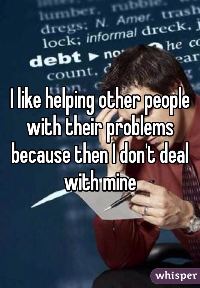 I like helping other people with their problems because then I don't deal with mine 