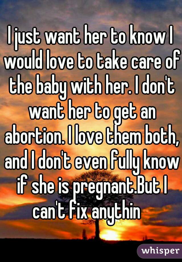 I just want her to know I would love to take care of the baby with her. I don't want her to get an abortion. I love them both, and I don't even fully know if she is pregnant.But I can't fix anythin   