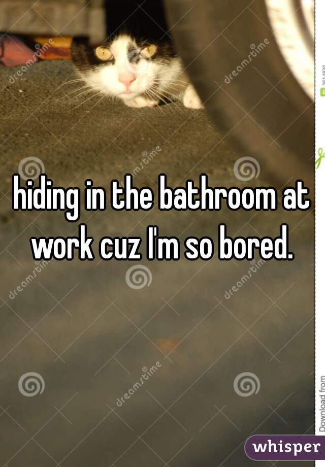 hiding in the bathroom at work cuz I'm so bored. 