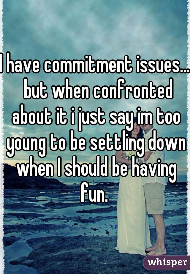 I have commitment issues...  but when confronted about it i just say im too young to be settling down when I should be having fun. 