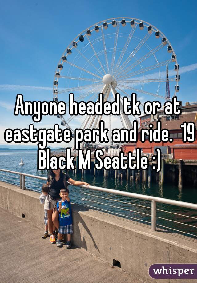Anyone headed tk or at eastgate park and ride.  19 Black M Seattle :)