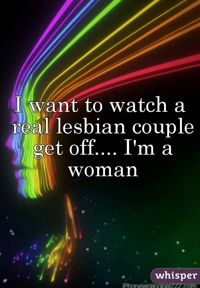 I want to watch a real lesbian couple get off.... I'm a woman