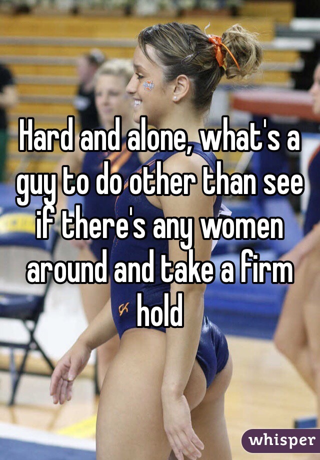 Hard and alone, what's a guy to do other than see if there's any women around and take a firm hold