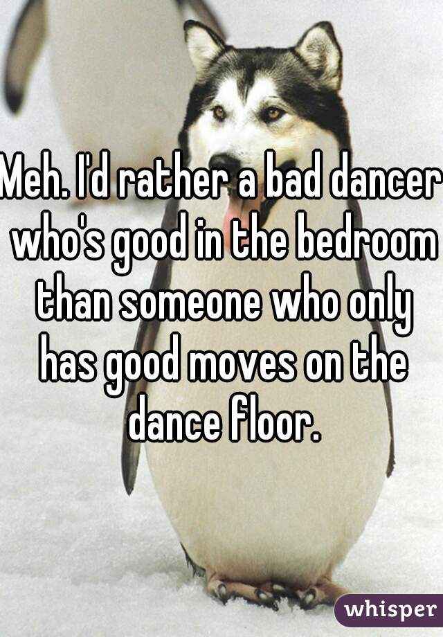 Meh. I'd rather a bad dancer who's good in the bedroom than someone who only has good moves on the dance floor.