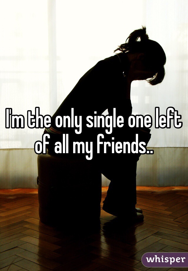 I'm the only single one left of all my friends..
