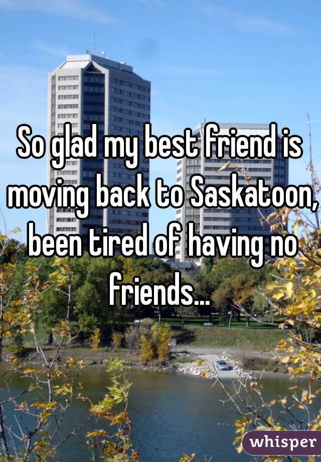So glad my best friend is moving back to Saskatoon, been tired of having no friends... 