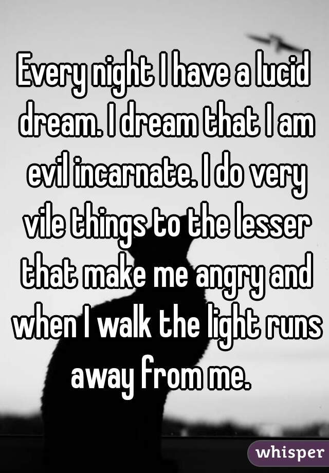 Every night I have a lucid dream. I dream that I am evil incarnate. I do very vile things to the lesser that make me angry and when I walk the light runs away from me.  