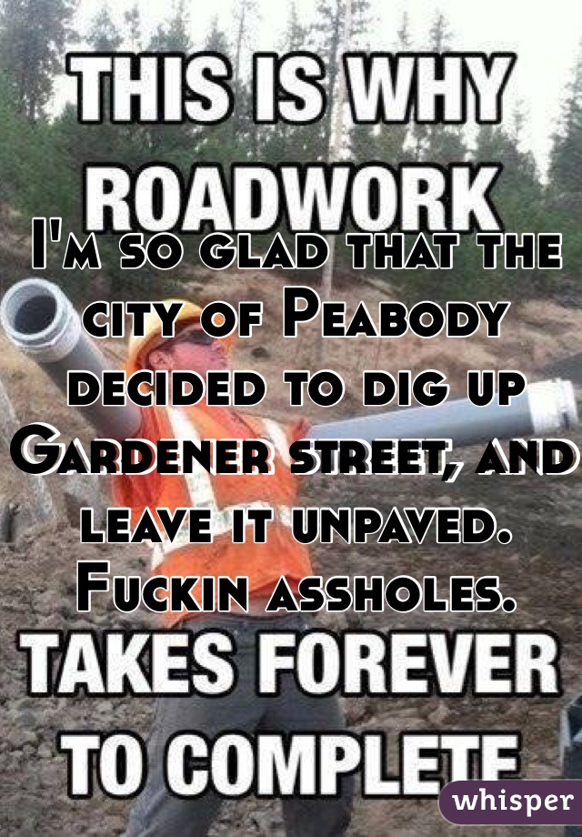 I'm so glad that the city of Peabody decided to dig up Gardener street, and leave it unpaved. Fuckin assholes.