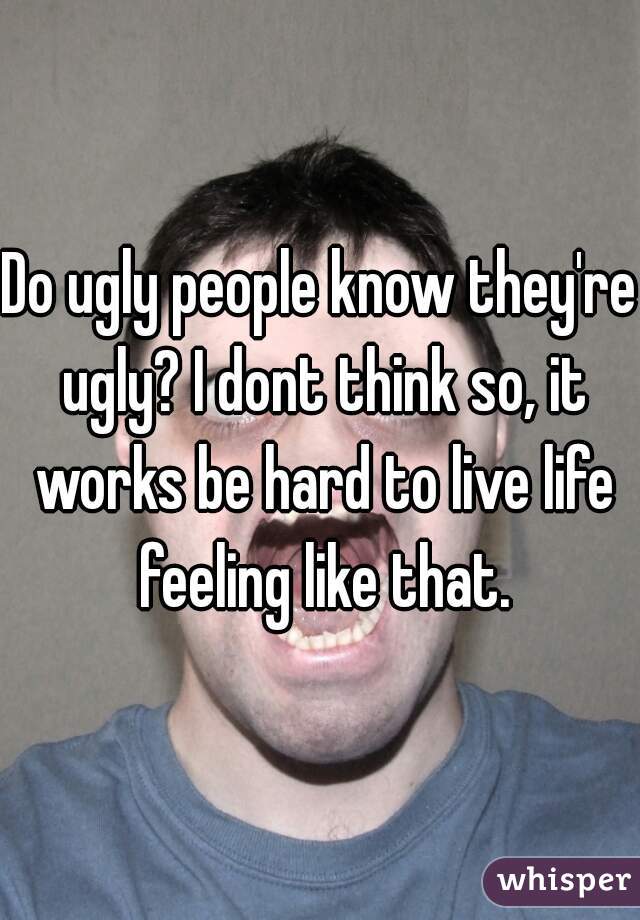 Do ugly people know they're ugly? I dont think so, it works be hard to live life feeling like that.