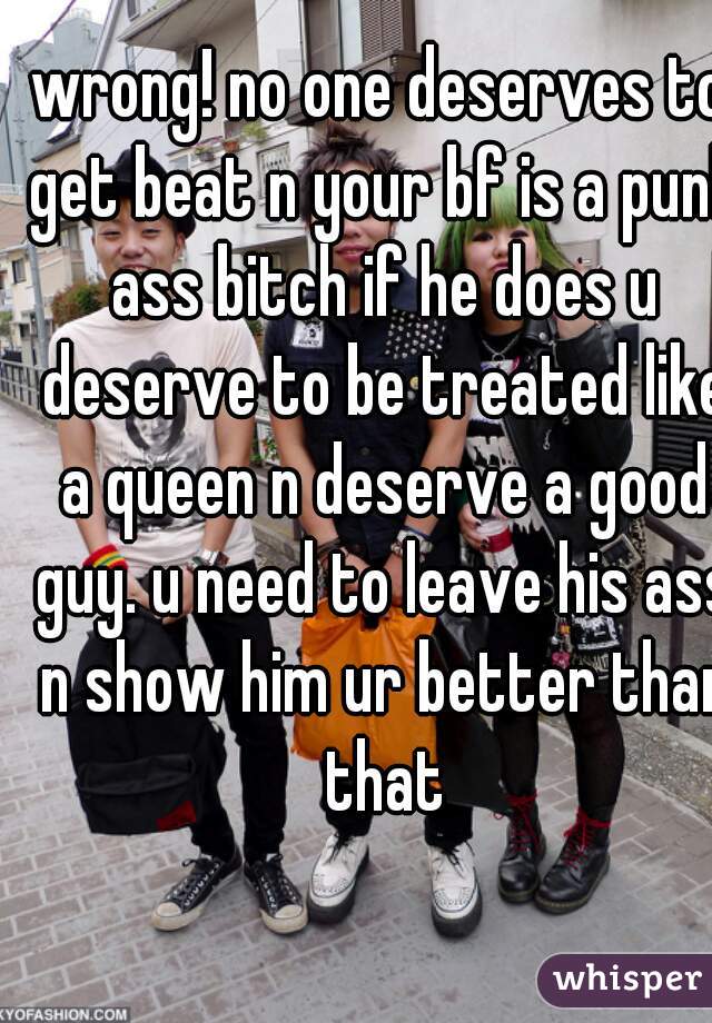 wrong! no one deserves to get beat n your bf is a punk ass bitch if he does u deserve to be treated like a queen n deserve a good guy. u need to leave his ass n show him ur better than that