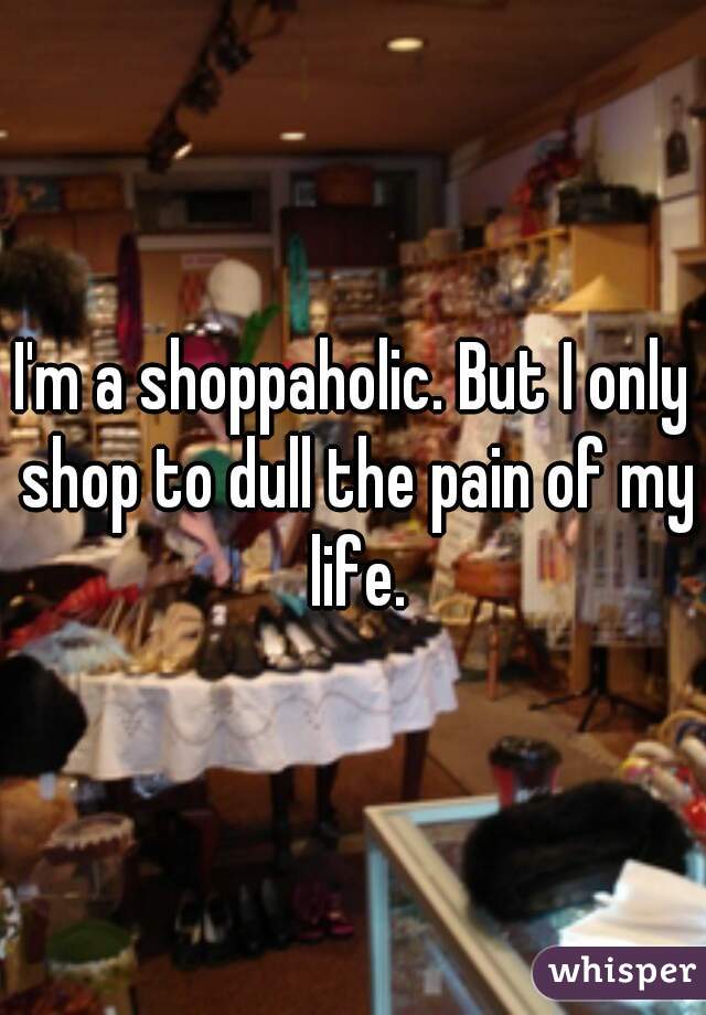 I'm a shoppaholic. But I only shop to dull the pain of my life.
