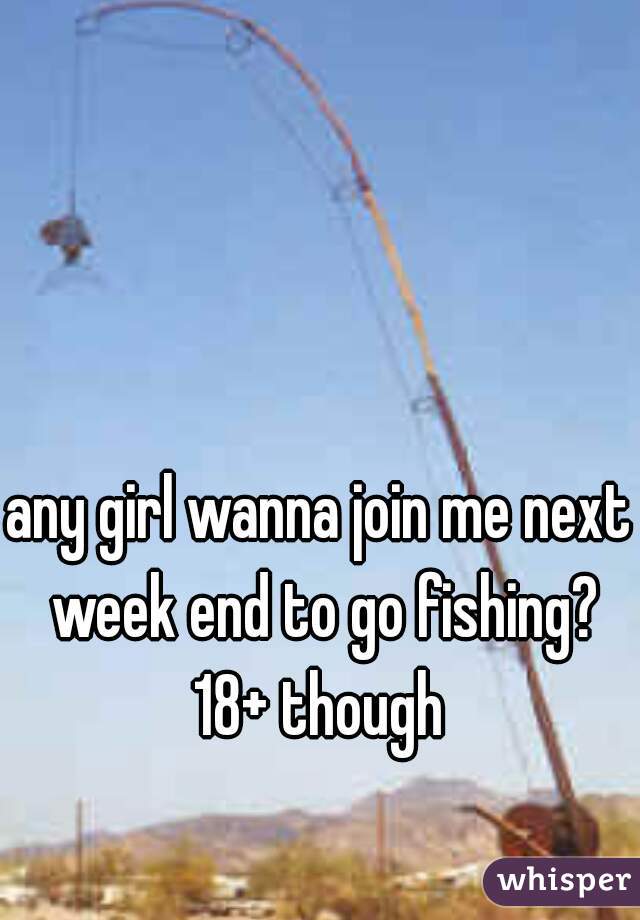 any girl wanna join me next week end to go fishing? 18+ though 