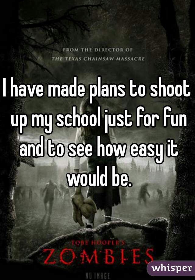 I have made plans to shoot up my school just for fun and to see how easy it would be.