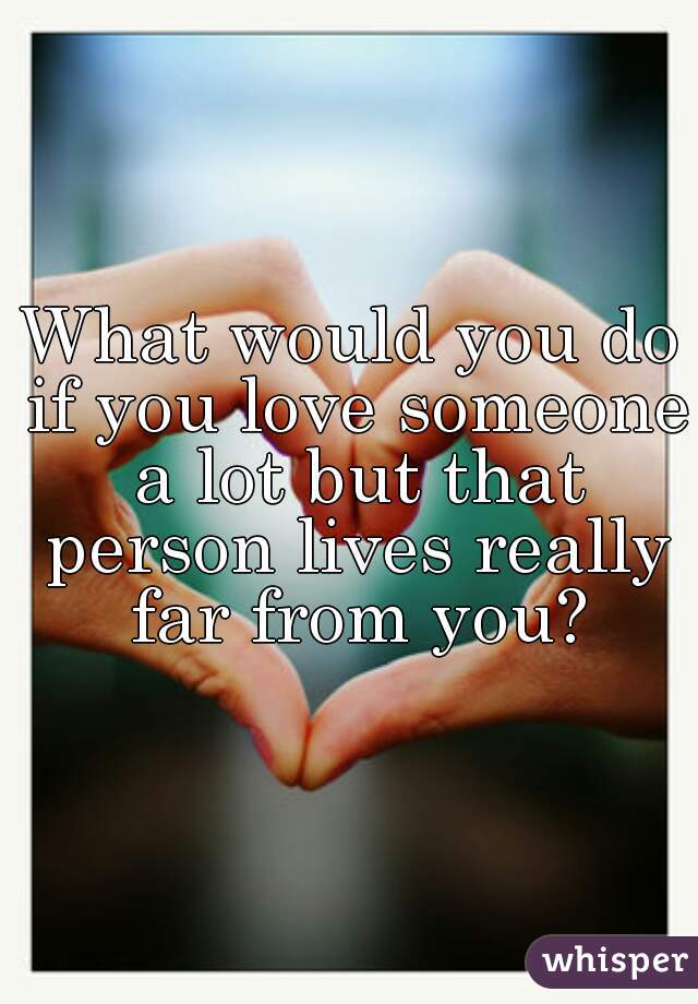 What would you do if you love someone a lot but that person lives really far from you?