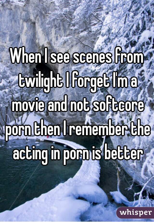 When I see scenes from twilight I forget I'm a movie and not softcore porn then I remember the acting in porn is better